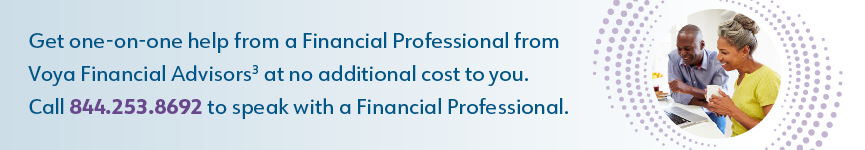Get one-on-one help from a Financial Professional from Voya Financial Advisors3 at no additional cost to you. Call 844.253.8692 to speak with a Financial Professional.
